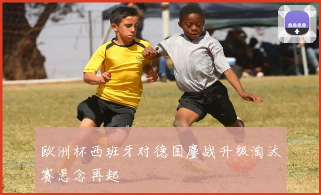 欧洲杯西班牙对德国鏖战升级淘汰赛悬念再起