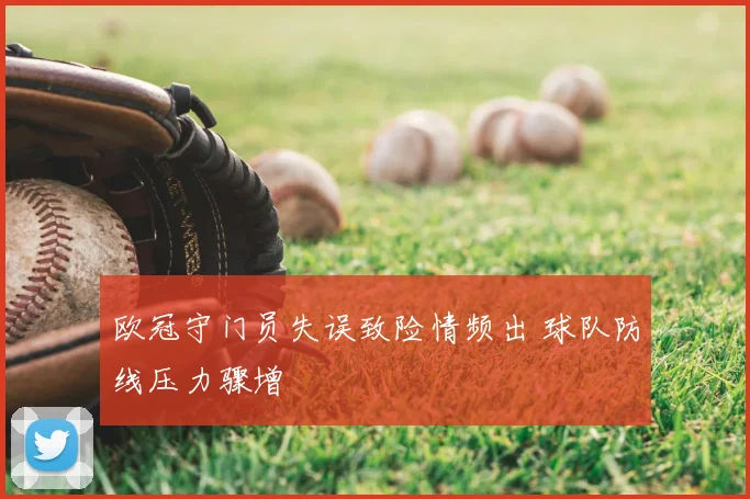 欧冠守门员失误致险情频出 球队防线压力骤增