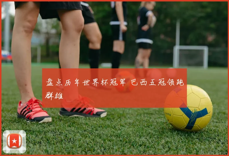 盘点历年世界杯冠军 巴西五冠领跑群雄