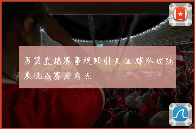 男篮直播赛事视频引关注 球队攻防表现成赛后看点