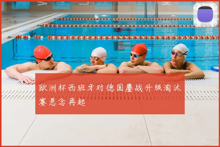 欧洲杯西班牙对德国鏖战升级淘汰赛悬念再起