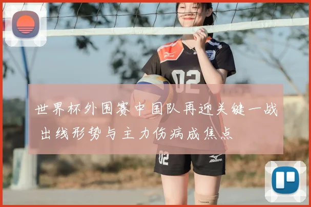世界杯外围赛中国队再迎关键一战 出线形势与主力伤病成焦点