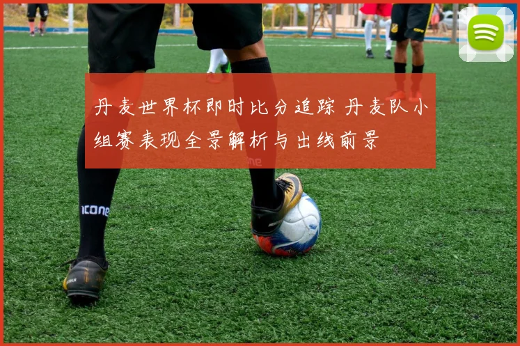 丹麦世界杯即时比分追踪 丹麦队小组赛表现全景解析与出线前景
