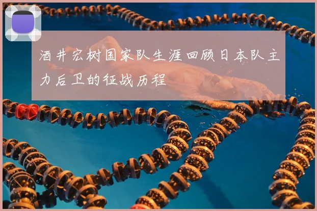 酒井宏树国家队生涯回顾日本队主力后卫的征战历程