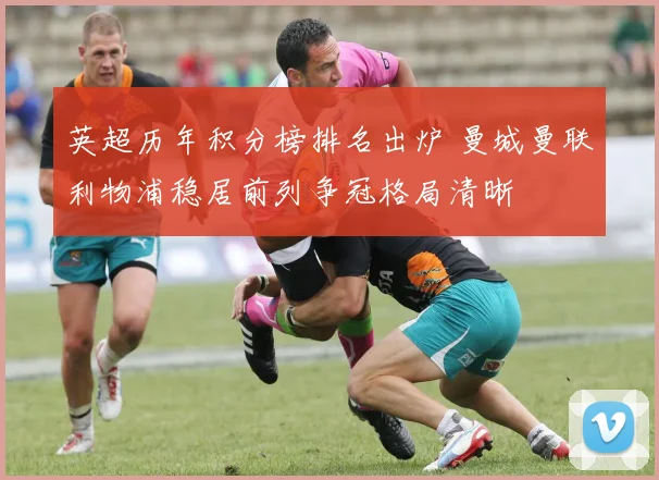 英超历年积分榜排名出炉 曼城曼联利物浦稳居前列争冠格局清晰