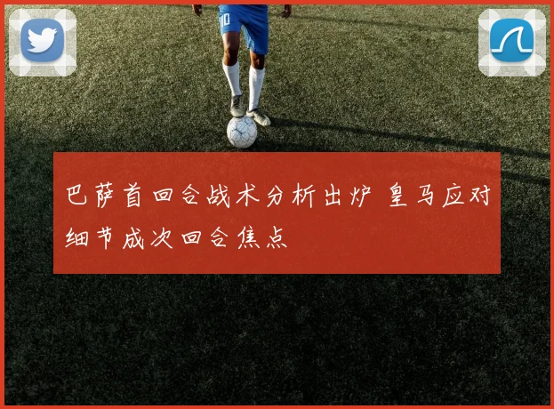 巴萨首回合战术分析出炉 皇马应对细节成次回合焦点