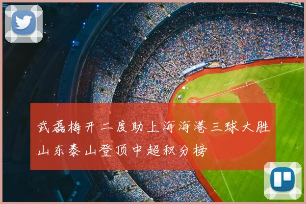 武磊梅开二度助上海海港三球大胜山东泰山登顶中超积分榜