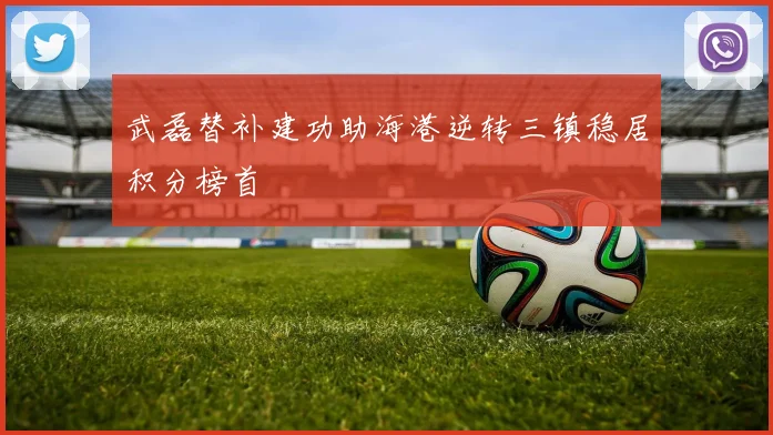 武磊替补建功助海港逆转三镇稳居积分榜首