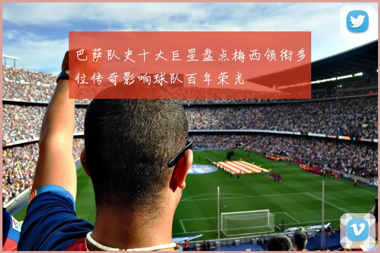 巴萨队史十大巨星盘点梅西领衔多位传奇影响球队百年荣光