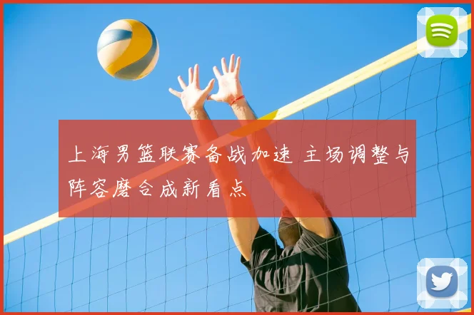 上海男篮联赛备战加速 主场调整与阵容磨合成新看点