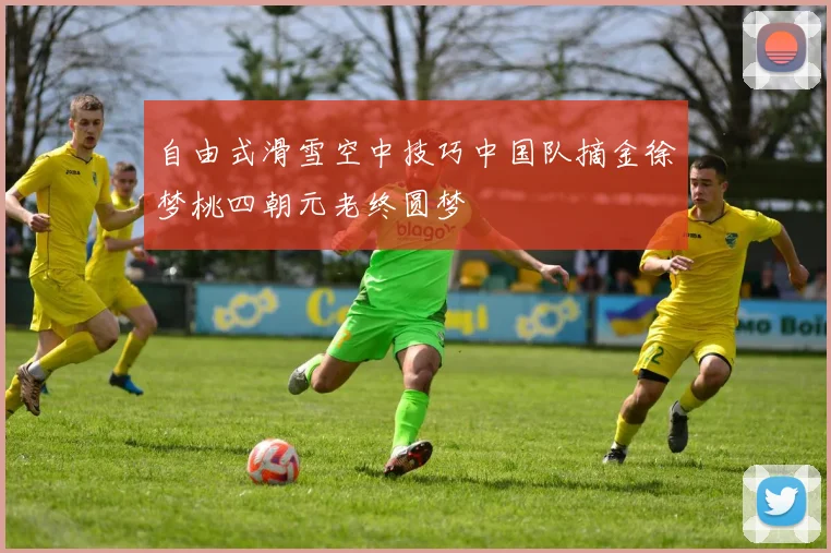 自由式滑雪空中技巧中国队摘金徐梦桃四朝元老终圆梦