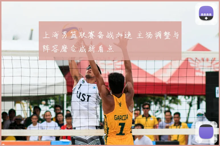 上海男篮联赛备战加速 主场调整与阵容磨合成新看点