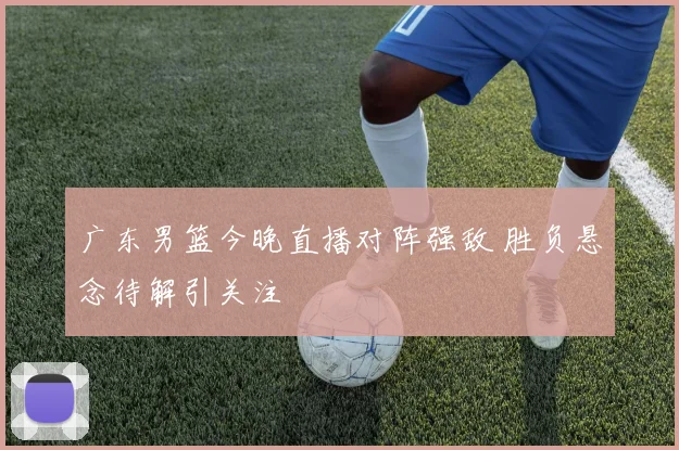 广东男篮今晚直播对阵强敌 胜负悬念待解引关注