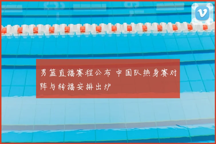 男篮直播赛程公布 中国队热身赛对阵与转播安排出炉