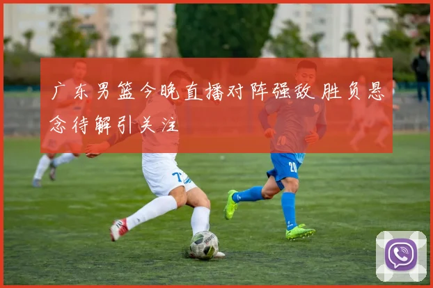 广东男篮今晚直播对阵强敌 胜负悬念待解引关注