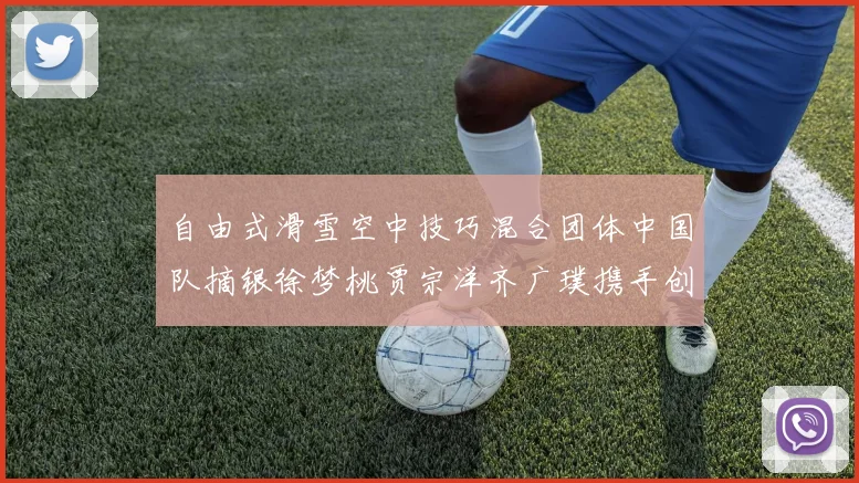 自由式滑雪空中技巧混合团体中国队摘银徐梦桃贾宗洋齐广璞携手创历史