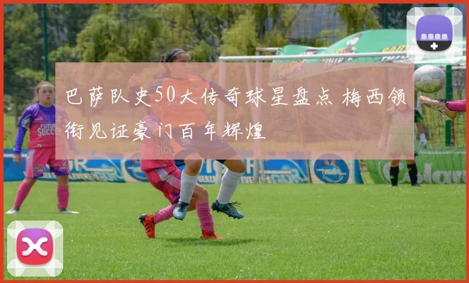 巴萨队史50大传奇球星盘点 梅西领衔见证豪门百年辉煌