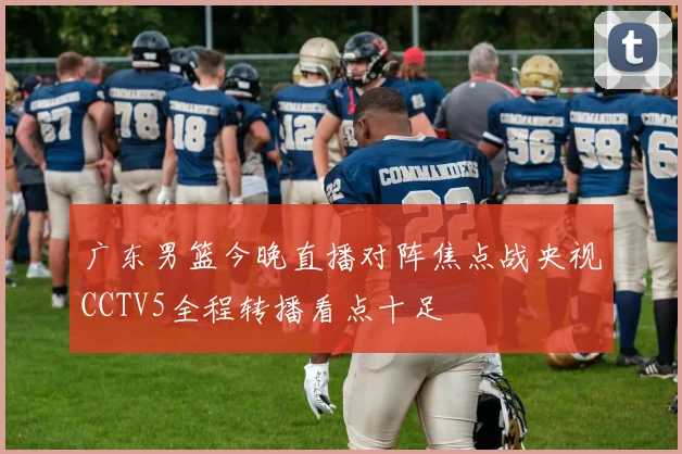 广东男篮今晚直播对阵焦点战央视CCTV5全程转播看点十足