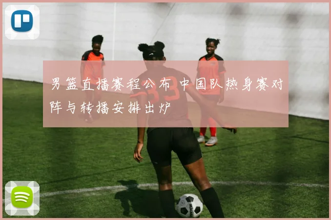 男篮直播赛程公布 中国队热身赛对阵与转播安排出炉